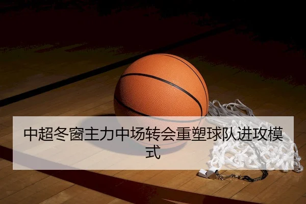 中超冬窗主力中场转会重塑球队进攻模式